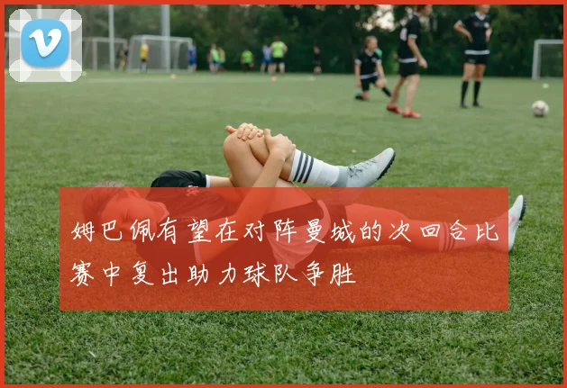 姆巴佩有望在对阵曼城的次回合比赛中复出助力球队争胜