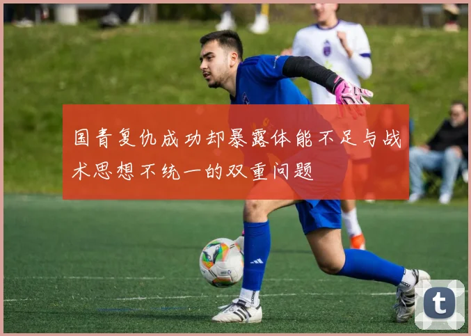 国青复仇成功却暴露体能不足与战术思想不统一的双重问题