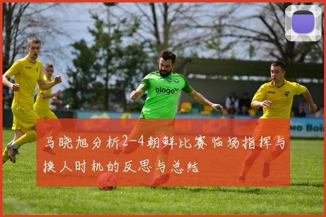 马晓旭分析2-4朝鲜比赛临场指挥与换人时机的反思与总结