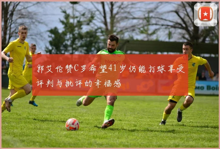 郭艾伦赞C罗希望41岁仍能打球享受评判与批评的幸福感