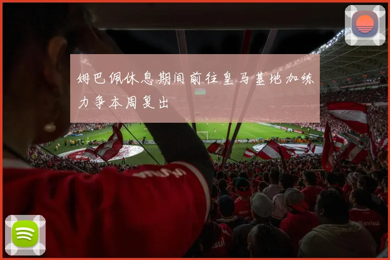 姆巴佩休息期间前往皇马基地加练力争本周复出