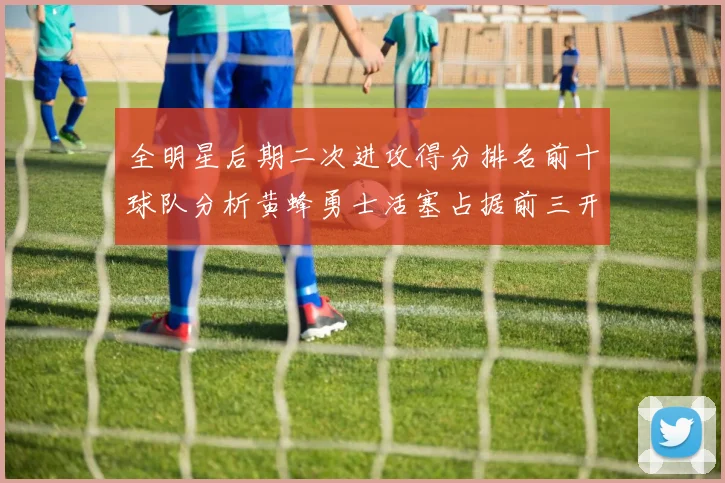 全明星后期二次进攻得分排名前十球队分析黄蜂勇士活塞占据前三开拓者紧随其后