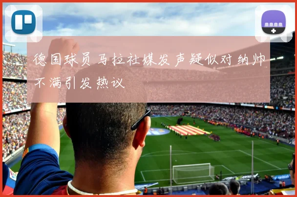 德国球员马拉社媒发声疑似对纳帅不满引发热议