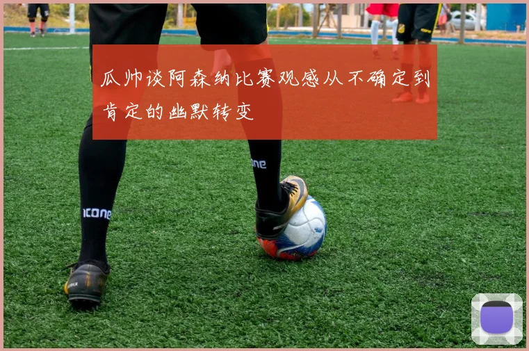 瓜帅谈阿森纳比赛观感从不确定到肯定的幽默转变
