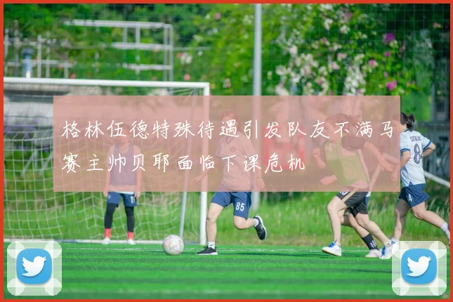 格林伍德特殊待遇引发队友不满马赛主帅贝耶面临下课危机