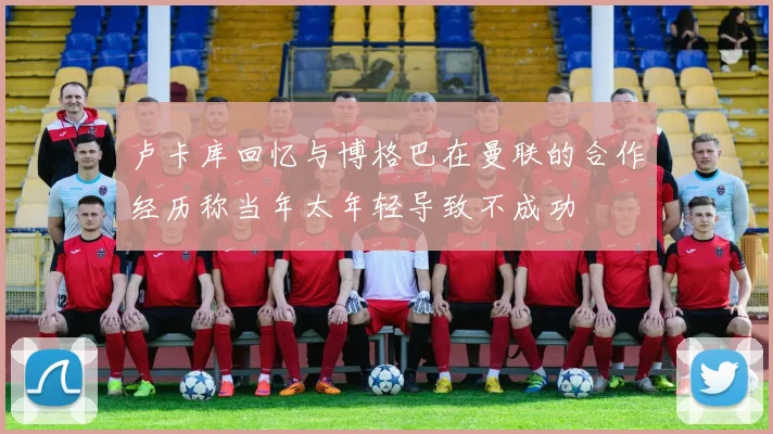卢卡库回忆与博格巴在曼联的合作经历称当年太年轻导致不成功