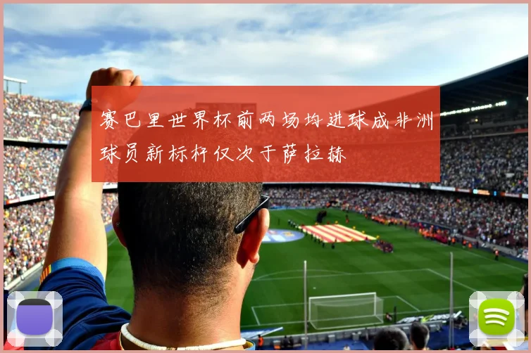 赛巴里世界杯前两场均进球成非洲球员新标杆仅次于萨拉赫