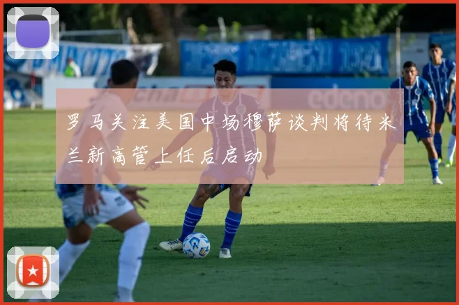 罗马关注美国中场穆萨谈判将待米兰新高管上任后启动