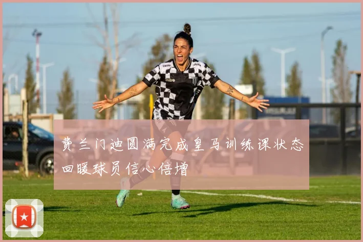 费兰门迪圆满完成皇马训练课状态回暖球员信心倍增