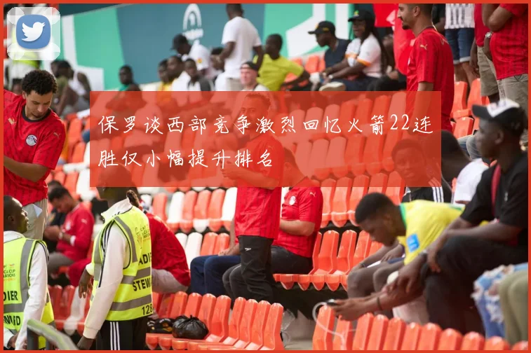 保罗谈西部竞争激烈回忆火箭22连胜仅小幅提升排名