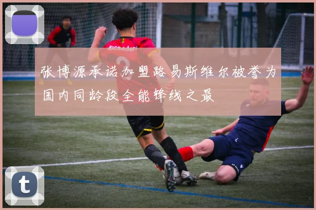 张博源承诺加盟路易斯维尔被誉为国内同龄段全能锋线之最