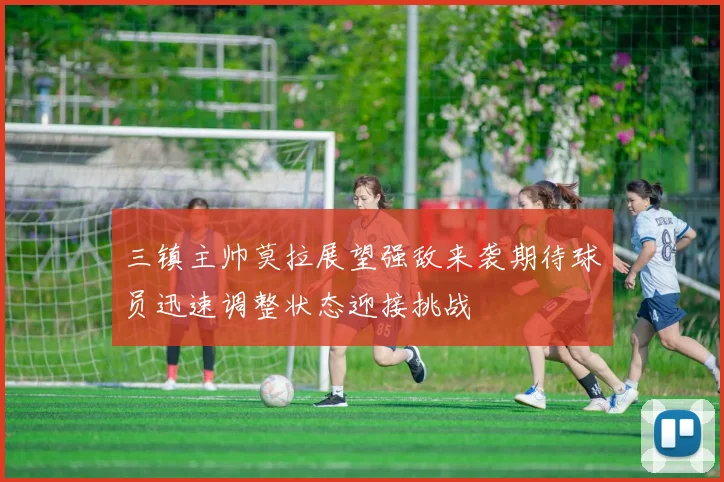 三镇主帅莫拉展望强敌来袭期待球员迅速调整状态迎接挑战