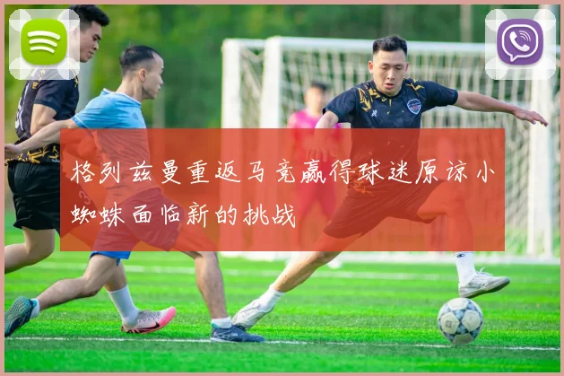 格列兹曼重返马竞赢得球迷原谅小蜘蛛面临新的挑战
